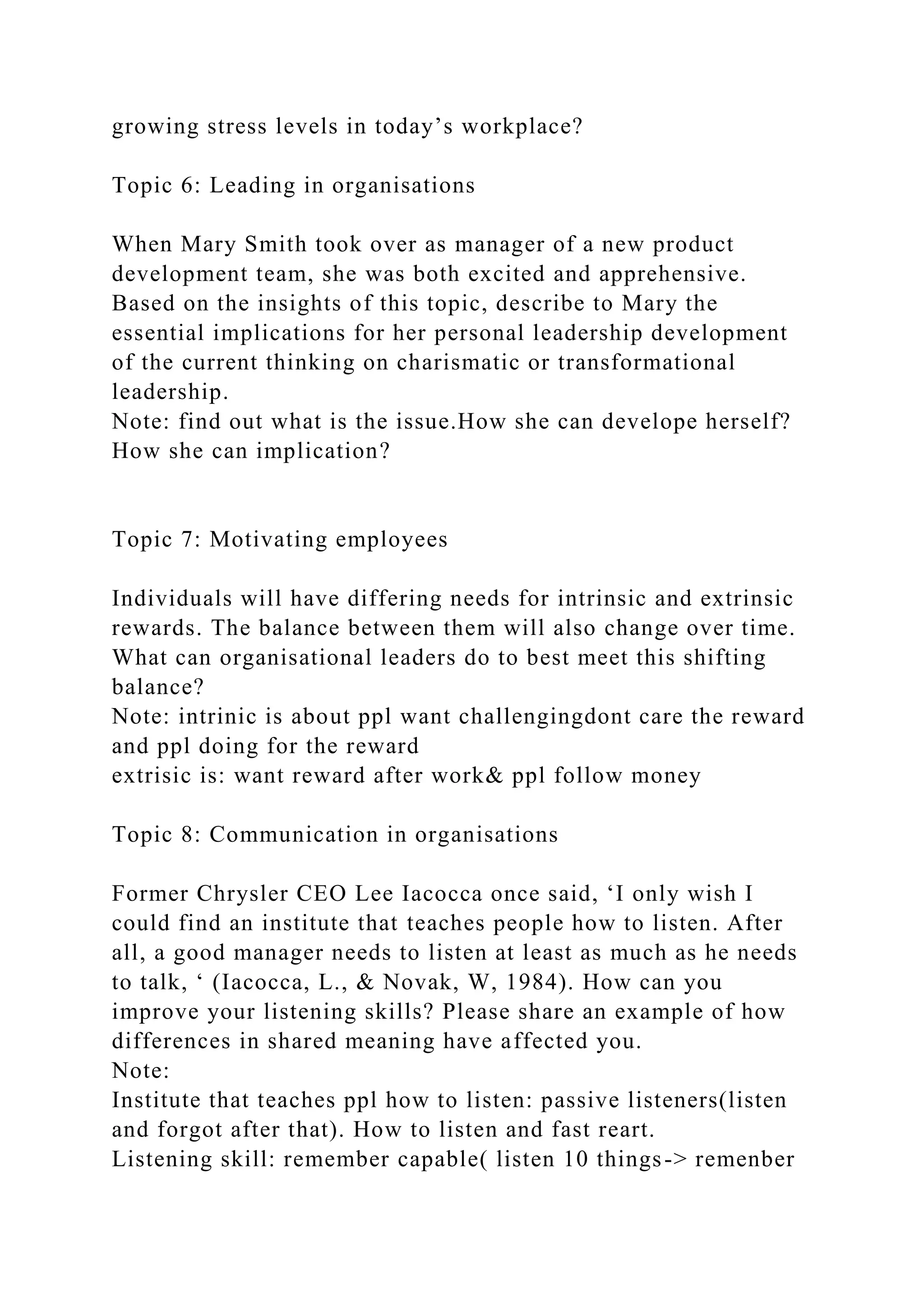 growing stress levels in today’s workplace?
Topic 6: Leading in organisations
When Mary Smith took over as manager of a new product
development team, she was both excited and apprehensive.
Based on the insights of this topic, describe to Mary the
essential implications for her personal leadership development
of the current thinking on charismatic or transformational
leadership.
Note: find out what is the issue.How she can develope herself?
How she can implication?
Topic 7: Motivating employees
Individuals will have differing needs for intrinsic and extrinsic
rewards. The balance between them will also change over time.
What can organisational leaders do to best meet this shifting
balance?
Note: intrinic is about ppl want challengingdont care the reward
and ppl doing for the reward
extrisic is: want reward after work& ppl follow money
Topic 8: Communication in organisations
Former Chrysler CEO Lee Iacocca once said, ‘I only wish I
could find an institute that teaches people how to listen. After
all, a good manager needs to listen at least as much as he needs
to talk, ‘ (Iacocca, L., & Novak, W, 1984). How can you
improve your listening skills? Please share an example of how
differences in shared meaning have affected you.
Note:
Institute that teaches ppl how to listen: passive listeners(listen
and forgot after that). How to listen and fast reart.
Listening skill: remember capable( listen 10 things-> remenber
 