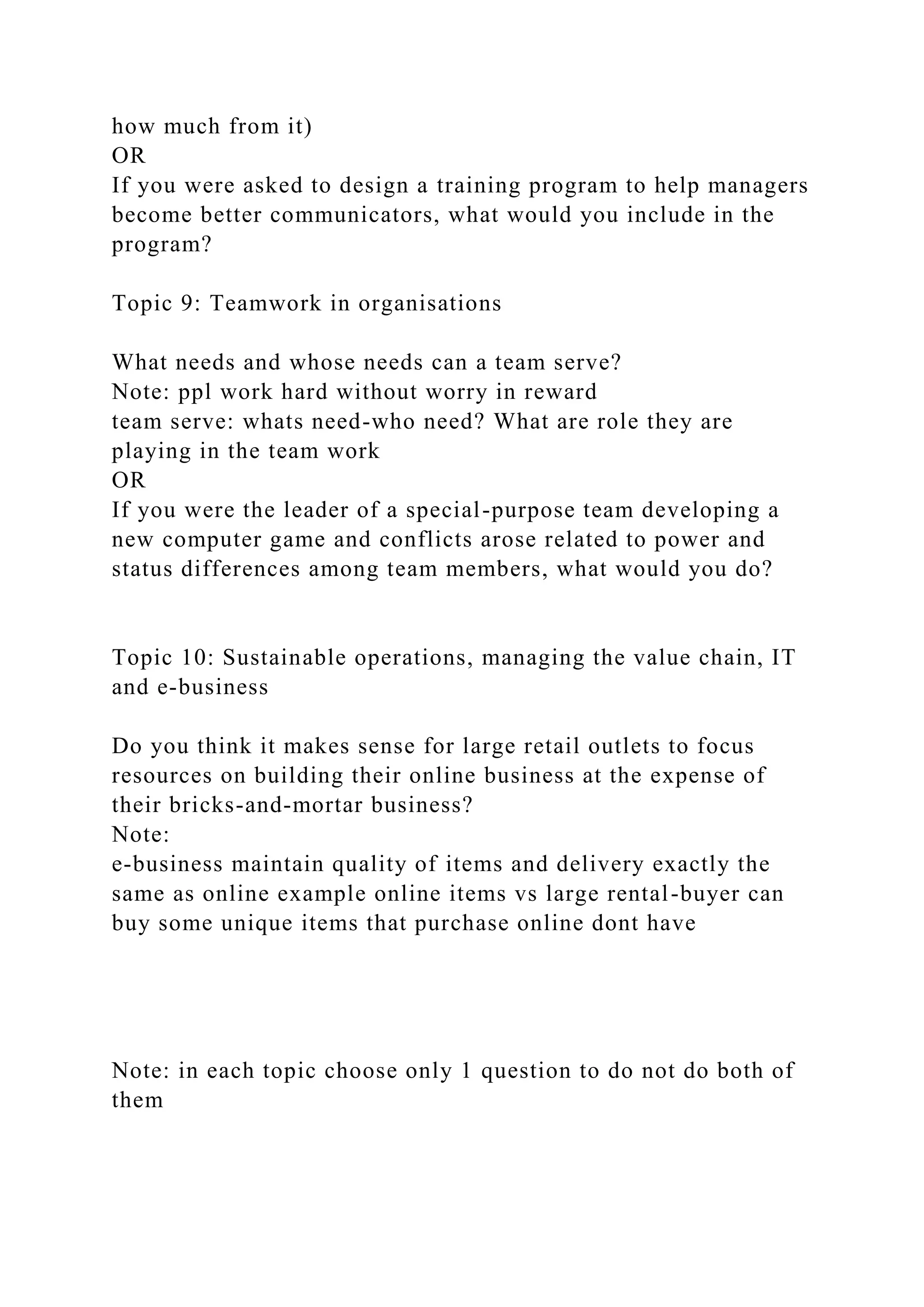 how much from it)
OR
If you were asked to design a training program to help managers
become better communicators, what would you include in the
program?
Topic 9: Teamwork in organisations
What needs and whose needs can a team serve?
Note: ppl work hard without worry in reward
team serve: whats need-who need? What are role they are
playing in the team work
OR
If you were the leader of a special-purpose team developing a
new computer game and conflicts arose related to power and
status differences among team members, what would you do?
Topic 10: Sustainable operations, managing the value chain, IT
and e-business
Do you think it makes sense for large retail outlets to focus
resources on building their online business at the expense of
their bricks-and-mortar business?
Note:
e-business maintain quality of items and delivery exactly the
same as online example online items vs large rental-buyer can
buy some unique items that purchase online dont have
Note: in each topic choose only 1 question to do not do both of
them
 