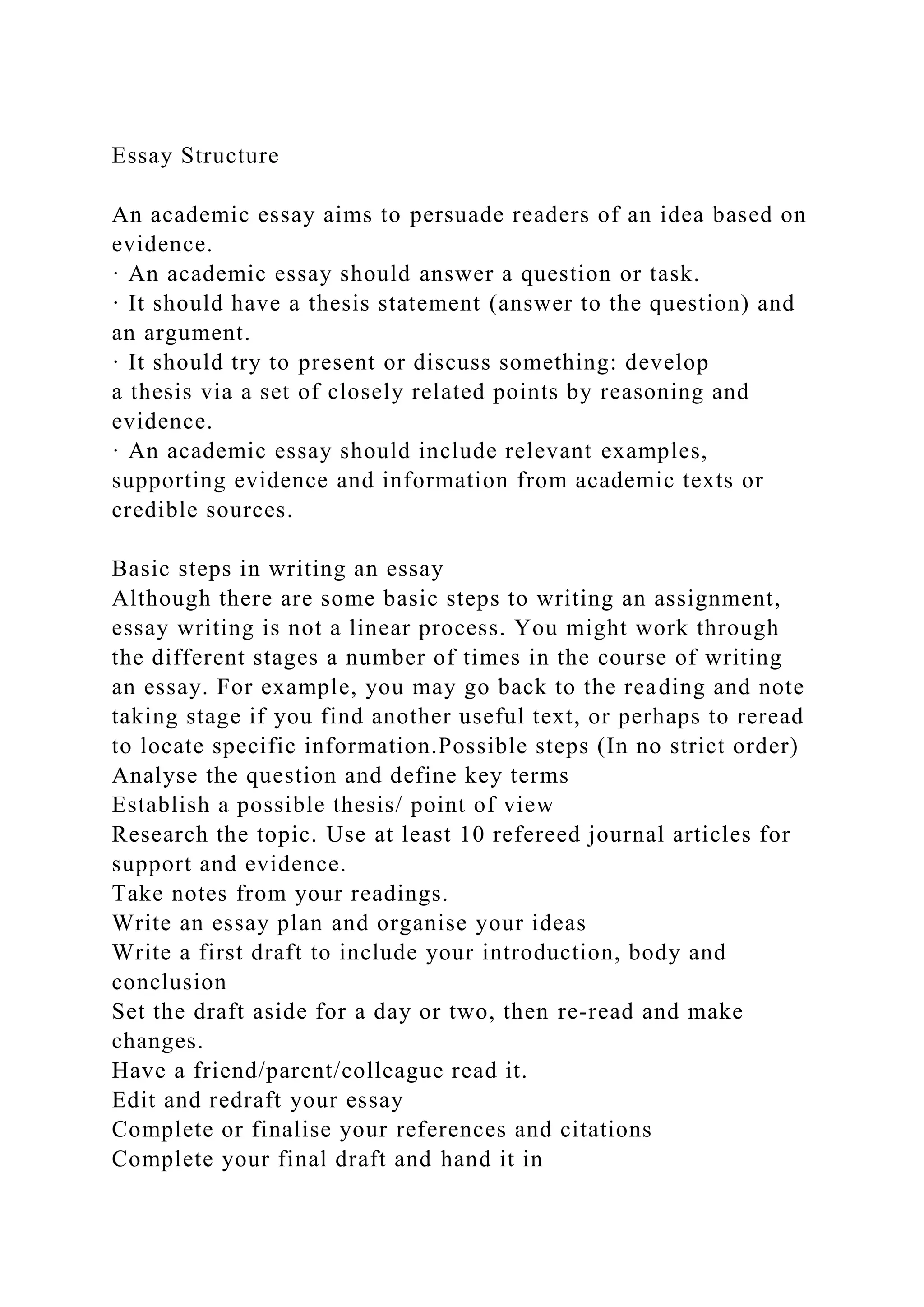 Essay Structure
An academic essay aims to persuade readers of an idea based on
evidence.
· An academic essay should answer a question or task.
· It should have a thesis statement (answer to the question) and
an argument.
· It should try to present or discuss something: develop
a thesis via a set of closely related points by reasoning and
evidence.
· An academic essay should include relevant examples,
supporting evidence and information from academic texts or
credible sources.
Basic steps in writing an essay
Although there are some basic steps to writing an assignment,
essay writing is not a linear process. You might work through
the different stages a number of times in the course of writing
an essay. For example, you may go back to the reading and note
taking stage if you find another useful text, or perhaps to reread
to locate specific information.Possible steps (In no strict order)
Analyse the question and define key terms
Establish a possible thesis/ point of view
Research the topic. Use at least 10 refereed journal articles for
support and evidence.
Take notes from your readings.
Write an essay plan and organise your ideas
Write a first draft to include your introduction, body and
conclusion
Set the draft aside for a day or two, then re-read and make
changes.
Have a friend/parent/colleague read it.
Edit and redraft your essay
Complete or finalise your references and citations
Complete your final draft and hand it in
 