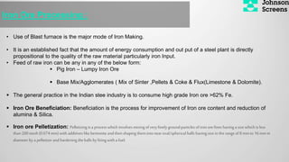 Iron Ore Processing :
• Use of Blast furnace is the major mode of Iron Making.
• It is an established fact that the amount of energy consumption and out put of a steel plant is directly
propositional to the quality of the raw material particularly iron Input.
• Feed of raw iron can be any in any of the below form:
 Pig Iron – Lumpy Iron Ore
 Base Mix/Agglomerates ( Mix of Sinter ,Pellets & Coke & Flux(Limestone & Dolomite).
 The general practice in the Indian stee industry is to consume high grade Iron ore >62% Fe.
 Iron Ore Beneficiation: Beneficiation is the process for improvement of Iron ore content and reduction of
alumina & Silica.
 Iron ore Pelletization: Pelletizing is a process which involves mixing of very finely ground particles of ironore fines having a size which is less
than200mesh(0.074 mm)with additives likebentoniteand then shaping them into near oval/spherical balls havingsize in therangeof 8mmto 16 mm in
diameter by a pelletizer and hardening theballs by firing with a fuel.
 
