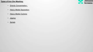 Types of Iron Ore Washing :
• Gravity Concentration :
• Heavy Media Separation:
• Heavy Media Cyclone:
• Jigging:
• Spirals
 