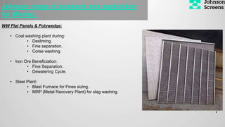 WW Flat Panels & Polywedge:
• Coal washing plant during:
• Desliming.
• Fine separation.
• Corse washing.
• Iron Ore Beneficiation:
• Fine Separation.
• Dewatering Cycle.
• Steel Plant:
• Blast Furnace for Fines sizing.
• MRP (Metal Recovery Plant) for slag washing.
•
Johnson range of products and application
for Mining :
 