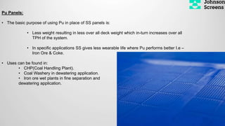 Pu Panels:
• The basic purpose of using Pu in place of SS panels is:
• Less weight resulting in less over all deck weight which in-turn increases over all
TPH of the system.
• In specific applications SS gives less wearable life where Pu performs better I.e –
Iron Ore & Coke.
• Uses can be found in:
• CHP(Coal Handling Plant).
• Coal Washery in dewatering application.
• Iron ore wet plants in fine separation and
dewatering application.
 