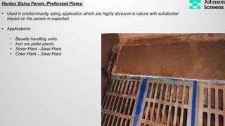 Hardox Sizing Panels /Preforated Plates:
• Used in predominantly sizing application which are highly abrasive in nature with substantial
impact on the panels in expected.
• Applications:
• Bauxite handling units.
• Iron ore pellet plants.
• Sinter Plant –Steel Plant.
• Coke Plant – Steel Plant.
 