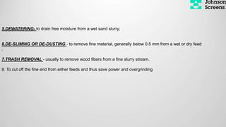 5.DEWATERING- to drain free moisture from a wet sand slurry;
6.DE-SLIMING OR DE-DUSTING - to remove fine material, generally below 0.5 mm from a wet or dry feed
.
7.TRASH REMOVAL - usually to remove wood fibers from a fine slurry stream.
8. To cut off the fine end from either feeds and thus save power and overgrinding
 