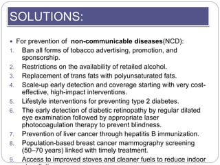 SOLUTIONS:
 For prevention of non-communicable diseases(NCD):
1. Ban all forms of tobacco advertising, promotion, and
spo...