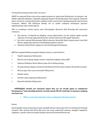 Тогтвортой инновацын бүлэг (SIC) гэж юу вэ ?
ЕДИЭТ нь үндэсний болон олон улсын эрдэм шинжилгээ, судалгааны байгууллага, их сургууль, төр,
хувийн хэвшлийн форумыг тодорхой асуудлаар бодлого боловсруулахад татаж оруулах, Шинжлэх
ухаан, технологи, инновац бизнесийн салбарын хамтын ажиллагааг сайжруулахад үйл ажиллагаагаа
чиглүүлнэ. Иймээс ТИБ байгуулах бөгөөд энэ нь тухайн салбарын инновацын урсгалыг
идэвхжүүлэхэд чухал нөлөө үзүүлнэ.
ТИБ нь инновацын сүлжээ үүсгэж шинэ бүтээгдэхүүн үйлчилгээ бий болгоход үйл ажиллагаа
чиглүүлнэ.
 Уур амьсгал, тогтвортой аж үйлдвэр, ногоон барилгажилт гэх мэт нийгэм эдийн засгийн
тэргүүлэх чиглэлээр үндэсний болон бүс нутгийн хэмжээнд ТИБ-үүдийг байгуулах
 Бүс нутагт шинээр байгуулагдаж байгаа компани, бизнесийг бүртгэлжүүлэх,шинэ санаа бий
болгох, хурдасгуур сургалтын хөтөлбөрөөр дэмжлэг үзүүлэх.
 Импортыг орлох болон гадаад зах зээлтэй өрсөлдөх бүтээгдэхүүн
ДИЕТөв нь дараах байгууллагуудтай хамтран ажилна, түншлэх болно.:
• Төрийн захиргааны байгууллага
• Монгол улсын бусад сумдын тамгын газар болон Дархан сумын ЗДТГ
• Европын Холбооны болон Монгол дахь ЕХ-ны байгууллагууд
• Их дээд сургууль,Эрдэм шинжилгээний байгууллага багтаасан гарааны бизнесийн инновац
• Монгол дахь Олон улсын хөгжлийн байгууллага
• Хувийн сектор
• Засгийн газар хоорондын байгууллага
• Иргэний нийгмийн байгууллага
НАЙРАМДАЛ төслийн нэн тэргүүний зорилт биш тул энэ хэсгийг дараа нь нарийвчлан
боловсруулна. Төсөл хөтөлбөр өргөжин тэлэхийн хэрээр ТИБ-ийг тухай бүрт нь ярилцаж, шийдээд
явж болох юм.
1. ТИБ нь илүү олон оролцогч талыг хамруулан, боломж олгоно.
Бизнес
Бизнесүүдийн хувьд экосистемд нэгдэж ирээдүйн бизнес эрхлэгчдээ бэлтгэх төлөвшүүлэх боломж
нээгдэнэ. Мөн шинээр бий болж буй шинэ зах зээлд амжилттай ажиллах, амьдрах чадвартай,
чадварлаг, шинийг санаачлагчидтай хамтран ажиллах боломжтой болох юм.
 