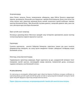 Энтрепренерүүд
Шинэ бизнес эхлүүлэх, бизнес төлөвлөгөөгөө сайжруулах, одоо байгаа бизнесээ хурдасгуурт
оруулах, эрчимжүүлэх, бизнесийн үзэл баримтлал, зарчмаа баталгаажуулах, болон олон улсын зах
зээлд нэвтрэх зэрэг зорилгоор зөвлөхүүд болон шинийг санаачлагач нартай холбогдох, хамтран
ажиллах боломжтой болох. Мөн бизнесийн тусламж дэмжлэг, санхүүгийн дэмжлэг авах, шинэ зах
зээл, үйлчлүүлэгчдээ олох бүрэн боломжтой.
Орон нутгийн засаг захиргаад
Инновацыг дэмжихэд болон Монголын ирээдүйг илүү тогтвортой, хүртээмжтэй, ухаалаг өсөлтөд
чиглүүлэхэд Европын хөрөнгө оруулалтыг ашиглах
Судлаачдад
Санаагаа хэрэгжүүлэх, шинэлэг байдлаар баяжуулах, судалгааны түвшин дэх шинэ санаагаа
үйлдвэрлэлтэнд нэвтрүүлж, зах зээлд гаргаж амьдралын чанарыг сайжруулах платформд нэгдэх
боломжийг олгоно.
Оюутнууд, залуу мэргэжилтнүүдэд
Чадавхижуулах сургалтанд хамрагдаж, бодит судалгааны үр дүн, шаардлагатай материал тоног
төхөөрөмж зэргийг ашиглан, зөвлөхүүдийн заавар зөвлөгөө, төлөвлөлтийг дагаж, инновацын
чадавхиа хөгжүүлэх, нээх боломжийг олгоно.
Их дээд сургуулиуд
Их сургуулиуд нь инновацийн лабораторийн үүрэг гүйцэтгэж Европын Холбооны улсуудын холбогдох их
сургуулиуд болон дэлхийн эдийн засгийн бусад бүс нутгийн их сургуулиудтай инновацийг хөгжүүлэх таатай
орчин нөхцлийг бүрдүүлэх зорилгоор хамтран ажиллах болно.
Европ- Дарханы инноваци, энтрепренершипийн төвийн үйл ажиллагааны матриц
 