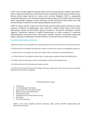 E-DIEH нь бүс нутгийн төдийгүй үндэсний эдийн засгийн хөгжилд өөрчлөлт хийхийг зорьж байна.
Сургалт судалгааны байгууллага, ашгийн бус хөгжлийн корпораци; Ашгийн төлөө хөгжлийн венчур;
Венчур капитал фирм зэргийн аль нэгээр эсвэл нэгтгэсэн байдлаар Е-DIEH нь өөрсдийгөө
тодорхойлж, бүртгүүлж, олон нийтэд таниулахад асуудалгүй. Мөн Е-DIEH нь бойжигчид болон бусад
бизнес эрхлэгчдийн хоорондын хамтын ажиллагаа, сүлжээг бий болгож бодит физик орон зайд
ажиллах бөгөөд боломжтой гэж үзвэл виртуалбайдлаар ажиллаж болно.
Е-DIEH нь гарааны бизнес тус бүрт санал болгож буй тусгай хөтөлбөр, дэмжлэг үйлчилгээн дээрээ
суурилсан инкубатор ба хурдасгуурын үүрэг гүйцэтгэнэ. Гарааны бизнес болон эхний шатны
компаниудыг дэмжих үйлчилгээгээрээ судалгаа шинжилгээ, технологийн паркуудаас ялгаатай.
Судалгаа, технологийн паркууд нь төрийн байгууллагууд, аж ахуйн нэгжүүд, их сургуулийн
лабораториудаас эхлээд маш жижиг компаниудыг хамарсан томоохон төслүүд байх хандлагатай
байдаг. Тэд бизнес инкубатороос ялгаатай нь бизнест туслах үйлчилгээг санал болгох нь ховор.
Үр шимийг хүртэгчид нь хэн байх вэ ?
•Дархан хот, бусад хот, тэдгээрийн засаг захиргаа, Дархан-Уул аймаг болон Монгол Улсын бусад бүс нутаг
• ЕХ болон Монгол Улс, Дархан-Уул аймаг дахь бизнес, аж ахуйн нэгж, стартап, аж үйлдвэрийн экосистем
• ЕХ болон Монгол Улс, Дархан-Уул аймаг дахь байгаль орчин, нийгмийн хөгжлийн байгууллага
• • ЕХ болон Монгол Улс, Дархан-Уул аймаг дахь их дээд сургууль, эрдэм шинжилгээний байгууллага
• Хот/аймаг орон нутгийн оршин суугчид, эмэгтэйчүүд, нийгмийн эмзэг бүлгийн иргэд
• Хот/аймаг орон нутгийн гэр хороололын оршин суугчид
• Нийгмийн эмзэг бүлгийн иргэд (эмэгтэйчүүд, залуучууд, хөдөө орон нутаг, шилжин ирэгсэд, хөгжлийн
бэрхшээлтэй иргэд болон ахмадууд)
Е-DIEH-ийн оролцогч талууд
 Стартапууд
 Том үйлдвэрүүд ба корпораци
 Дунд, жижиг, бичил аж ахуйн нэгжүүд
 Эрдэм шинжилгээний байгууллага
 Хөрөнгө оруулагчид
 Инкубацийн экосистемийг бий болгогчид
 Менторууд
 Үйлчилгээ үзүүлэгчид
ЕДИЭТ нь бүс нутаг төдийгүй үндэсний хэмжээнд эдийн засгийн өсөлтийг идэвхжүүлэхэд үйл
ажиллагаагаа чиглүүлнэ.
 