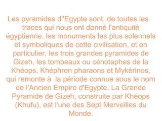 Les pyramides d''Egypte sont, de toutes les
     traces qui nous ont donné l'antiquité
égyptienne, les monuments les plus solennels
  et symboliques de cette civilisation, et en
  particulier, les trois grandes pyramides de
  Gizeh, les tombeaux ou cénotaphes de la
 Khéops, Khéphren pharaons et Mykérinos,
qui remonte à la période connue sous le nom
   de l'Ancien Empire d'Egypte. La Grande
 Pyramide de Gizeh, construite par Khéops
   (Khufu), est l'une des Sept Merveilles du
                      Monde.
 