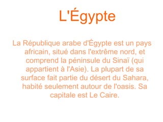 L'Égypte
La République arabe d'Égypte est un pays
    africain, situé dans l'extrême nord, et
    comprend la péninsule du Sinaï (qui
    appartient à l'Asie). La plupart de sa
  surface fait partie du désert du Sahara,
   habité seulement autour de l'oasis. Sa
             capitale est Le Caire.
 