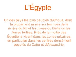 L'Égypte
Un des pays les plus peuplés d'Afrique, dont
    la plupart est assise sur les rives de la
  rivière du Nil et les zones du Delta où les
      terres fertiles. Près de la moitié des
 Égyptiens vivent dans les zones urbaines,
 en particulier dans les centres densément
       peuplés du Caire et d'Alexandrie.
 