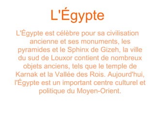L'Égypte
 L'Égypte est célèbre pour sa civilisation
      ancienne et ses monuments, les
  pyramides et le Sphinx de Gizeh, la ville
  du sud de Louxor contient de nombreux
   objets anciens, tels que le temple de
 Karnak et la Vallée des Rois. Aujourd'hui,
l'Égypte est un important centre culturel et
        politique du Moyen-Orient.
 