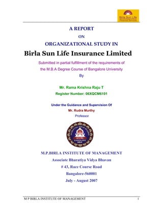 A REPORT
                                ON

           ORGANIZATIONAL STUDY IN

Birla Sun Life Insurance Limited
       Submitted in partial fulfillment of the requirements of
        the M.B.A Degree Course of Bangalore University
                                 By


                    Mr. Rama Krishna Raju T
                 Register Number: 06XQCM6101


               Under the Guidance and Supervision Of
                          Mr. Rudra Murthy
                              Professor




         M.P.BIRLA INSTITUTE OF MANAGEMENT
               Associate Bharatiya Vidya Bhavan
                     # 43, Race Course Road
                        Bangalore-560001
                        July - August 2007



M P BIRLA INSTITUTE OF MANAGEMENT                                1
 