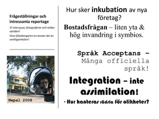 Frågeställningar och intressanta reportageHur sker inkubationav nya företag?Bostadsfrågan – liten yta & hög invandring i symbios.Språk Acceptans – Många officiella språk!Integration – inte  assimilation!- Hur hanteras rädsla för olikheter?Vi intervjuar, fotograferar och tolkar världen!Visa Göteborgaren en annan del av verkligenheten!Nepal 2008