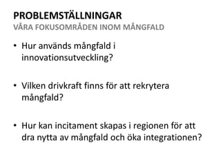 PROBLEMSTÄLLNINGARVÅRA FOKUSOMRÅDEN INOM MÅNGFALDHur används mångfald i innovationsutveckling?Vilken drivkraft finns för att rekrytera mångfald? Hur kan incitament skapas i regionen för att dra nytta av mångfald och öka integrationen?
