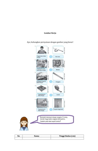 Lembar Kerja

Ayo, hubungkan pernyataan dengan gambar yang benar!

Bentuklah kelompok dengan anggota 10 orang.
Ukurlah tinggi badan anggota kelompokmu.
Catatlah pada tabel seperti berikut!

No

Nama

Tinggi Badan (cm)

 