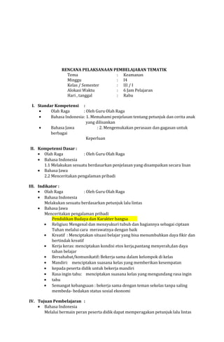 RENCANA PELAKSANAAN PEMBELAJARAN TEMATIK
Tema
: Keamanan
Minggu
: I4
Kelas / Semester
: III / I
Alokasi Waktu
: 6 Jam Pelajaran
Hari , tanggal
: Rabu
I. Standar Kompetensi :
•
Olah Raga
: Oleh Guru Olah Raga
•
Bahasa Indonesia: 1. Memahami penjelasan tentang petunjuk dan cerita anak
yang dilisankan
•
Bahasa Jawa
: 2. Mengemukakan perasaan dan gagasan untuk
berbagai
Keperluan
II. Kompetensi Dasar :
• Olah Raga
: Oleh Guru Olah Raga
• Bahasa Indonesia
1.1 Melakukan sesuatu berdasarkan penjelasan yang disampaikan secara lisan
• Bahasa Jawa
2.2 Menceritakan pengalaman pribadi
III. Indikator :
• Olah Raga
: Oleh Guru Olah Raga
• Bahasa Indonesia
Melakukan sesuatu berdasarkan petunjuk lalu lintas
• Bahasa Jawa
Menceritakan pengalaman pribadi
Pendidikan Budaya dan Karakter bangsa
• Religius: Mengenal dan mensyukuri tubuh dan bagiannya sebagai ciptaan
Tuhan melalui cara merawatnya dengan baik
• Kreatif : Menciptakan situasi belajar yang bisa menumbuhkan daya fikir dan
bertindak kreatif
• Kerja keras: menciptakan kondisi etos kerja,pantang menyerah,dan daya
tahan belajar
• Bersahabat/komunikatif: Bekerja sama dalam kelompok di kelas
• Mandiri: menciptakan suasana kelas yang memberikan kesempatan
• kepada peserta didik untuk bekerja mandiri
• Rasa ingin tahu: menciptakan suasana kelas yang mengundang rasa ingin
• tahu
• Semangat kebangsaan : bekerja sama dengan teman sekelas tanpa saling
membeda- bedakan status sosial ekonomi
IV. Tujuan Pembelajaran :
• Bahasa Indonesia
Melalui bermain peran peserta didik dapat memperagakan petunjuk lalu lintas

 