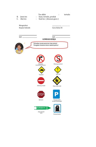 B.
C.

Jenis tes
Alat tes

:
:

Tes akhir
:
lisan, tertulis, produk
Soal tes ( disusun guru )

tertulis

Mengetahui
Kepala Sekolah

........................, ……………….
Guru Kelas III

..................................................
NIP. .........................................

..................................................
NIP. .........................................

LEMBAR KERJA

Perhatikan tanda-tanda lalu lintas berikut!
Peragakan bersama teman sekelompokmu!

 
