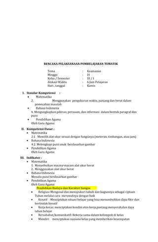 RENCANA PELAKSANAAN PEMBELAJARAN TEMATIK
Tema
Minggu
Kelas / Semester
Alokasi Waktu
Hari , tanggal

:
:
:
:
:

Keamanan
I4
III / I
6 Jam Pelajaran
Kamis

I. Standar Kompetensi :
•
Matematika
2.
Menggunakan pengukuran waktu, panjang dan berat dalam
pemecahan masalah
•
Bahasa Indonesia
4. Mengungkapkan pikiran, perasaan, dan informasi dalam bentuk paragraf dan
puisi
•
Pendidikan Agama
Oleh Guru Agama
II. Kompetensi Dasar :
• Matematika
2.1 Memilih alat ukur sesuai dengan fungsinya (meteran, timbangan, atau jam)
• Bahasa Indonesia
4.2 Melengkapi puisi anak berdasarkan gambar
• Pendidikan Agama
Oleh Guru Agama
III. Indikator :
• Matematika
1. Menyebutkan macma-macam alat ukur berat
2. Menggunakan alat ukur berat
• Bahasa Indonesia
Menulis puisi berdasarkan gambar
• Pendidikan Agama
Oleh Guru Agama
Pendidikan Budaya dan Karakter bangsa
•
Religius: Mengenal dan mensyukuri tubuh dan bagiannya sebagai ciptaan
Tuhan melalui cara merawatnya dengan baik
•
Kreatif : Menciptakan situasi belajar yang bisa menumbuhkan daya fikir dan
bertindak kreatif
•
Kerja keras: menciptakan kondisi etos kerja,pantang menyerah,dan daya
tahan belajar
•
Bersahabat/komunikatif: Bekerja sama dalam kelompok di kelas
•
Mandiri: menciptakan suasana kelas yang memberikan kesempatan

 