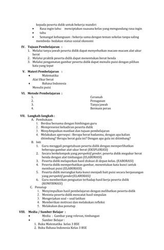 •
•
•

kepada peserta didik untuk bekerja mandiri
Rasa ingin tahu: menciptakan suasana kelas yang mengundang rasa ingin
tahu
Semangat kebangsaan : bekerja sama dengan teman sekelas tanpa saling
membeda- bedakan status sosial ekonomi

IV. Tujuan Pembelajaran :
1. Melalui tanya jawab peserta didik dapat menyebutkan macam-macam alat ukur
berat
2. Melalui praktik peserta didik dapat menentukan berat benda
3. Melalui pengamatan gambar peserta didik dapat menulis puisi dengan pilihan
kata yang tepat
V. Materi Pembelajaran :
•
Matematika
Alat Ukur berat
•
Bahasa Indonesia
Menulis puisi
VI. Metode Pembelajaran :
1.
2.
3.
4.

Ceramah
Penugasan
Tanya jawab
Bermain peran

VII. Langkah-langkah :
A. Pembukaan
1. Berdoa bersama dengan bimbingan guru
2. Mempresensi kehadiran peserta didik
3. MenyAmpaikan manfaat dan tujuan pembelajaran
4. Melakukan apersepsi : Berapa berat badanmu, dengan apa kalian
ditimbang? Berapa berat gula ini? Dengan apa gula ini ditimbang?
B. Inti
1. Guru menggali pengetahuan peserta didik dengan memperlihatkan
beberapa gambar alat ukur berat (EKSPLORASI)
2. Secara berkelompok yang perspektif gender, peserta didik megukur berat
benda dengan alat timbangan (ELABORASI)
3. Peserta didik melaporkan hasil diskusi di depan kelas. (EABORASI)
4. Peserta didik memperhatikan gambar, menentukan kata kunci untuk
membuat puisi (ELABORASI)
5. Peserta didik merangkai kata kunci menjadi bait puisi secara berpasangan
yang perspektif gender(ELABORASI)
6. Guru memberikan penguatan terhadap hasil kerja peserta didik
(KONFIRMASI)
C. Penutup
1. Menyimpulkan hasil pembelajaran dengan melibatkan peserta didik
2. Meninta peserta didik mencatat hasil simpulan
3. Mengerjakan soal – soal latihan
4. Memberikan motivasi dan melakukan refleksi
5. Melakukan doa penutup
VIII. Media / Sumber Belajar :
•
Media : Gambar yang relevan, timbangan
•
Sumber Belajar :
1. Buku Matematika kelas 3 BSE
2. Buku Bahasa Indonesia Kelas 3 BSE

 