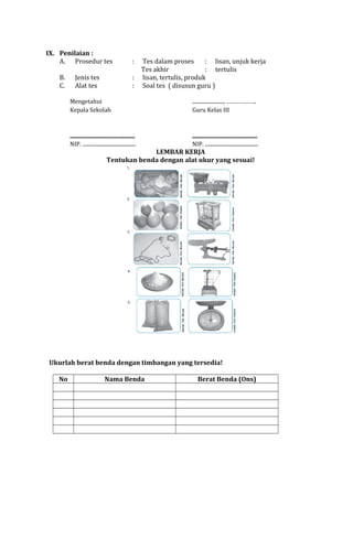 IX. Penilaian :
A. Prosedur tes
B.
C.

Jenis tes
Alat tes

:
:
:

Tes dalam proses
: lisan, unjuk kerja
Tes akhir
: tertulis
lisan, tertulis, produk
Soal tes ( disusun guru )

Mengetahui
Kepala Sekolah

........................, ……………….
Guru Kelas III

..................................................
NIP. .........................................

..................................................
NIP. .........................................

LEMBAR KERJA
Tentukan benda dengan alat ukur yang sesuai!

Ukurlah berat benda dengan timbangan yang tersedia!
No

Nama Benda

Berat Benda (Ons)

 