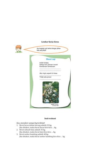 Lembar Kerja Siswa
Ayo lengkapi puisi berikut dengan pilihan
kata yang tepat!

Soal evaluasi
Ayo, menaksir sampai kg terdekat!
1. Berat beras dalam karung adalah 23 kg.
Jika ditaksir, maka berat beras kira-kira … kg.
2. Berat sebuah batu adalah 35 kg.
Jika ditaksir, maka berat batu kira-kira … kg.
3. Berat seekor kambing adalah 48 kg.
Jika ditaksir, maka berat seekor kambing kira-kira … kg.

 
