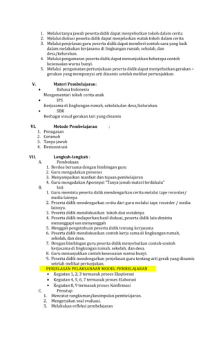 1. Melalui tanya jawab peserta didik dapat menyebutkan tokoh dalam cerita
2. Melalui diskusi peserta didik dapat menjelaskan watak tokoh dalam cerita
3. Melalui penjelasan guru peserta didik dapat memberi contoh cara yang baik
dalam melakukan kerjasama di lingkungan rumah, sekolah, dan
desa/kelurahan.
4. Melalui pengamatan peserta didik dapat menunjukkan beberapa contoh
kesesuaian warna bunyi.
5. Melalui pengamatan pertunjukaan peserta didik dapat menyebutkan gerakan –
gerakan yang mempunyai arti dinamis setelah melihat pertunjukkan.
V.

Materi Pembelajaran:
Bahasa Indonesia
Mengomentari tokoh cerita anak
•
IPS
Kerjasama di lingkungan rumah, sekolah,dan desa/kelurahan.
•
SBK
Berbagai visual gerakan tari yang dinamis
•

VI.

VII.

1.
2.
3.
4.

Metode Pembelajaran
Penugasan
Ceramah
Tanya jawab
Demonstrasi

:

Langkah-langkah :
A.
Pembukaan
1. Berdoa bersama dengan bimbingan guru
2. Guru mengadakan presensi
3. Menyampaikan manfaat dan tujuan pembelajaran
4. Guru mengadakan Apersepsi “Tanya jawab materi terdahulu”
B.
Inti
1. Guru meminta peserta didik mendengarkan cerita melalui tape recorder/
media lainnya
2. Peserta didik mendengarkan cerita dari guru melalui tape recorder / media
lainnya.
3. Peserta didik mendiskusikan tokoh dan wataknya
4. Peserta didik melaporkan hasil diskusi, peserta didik lain diminta
menanggapi san menyanggah
5. Menggali pengetahuan peserta didik tentang kerjasama
6. Peserta didik mendiskusikan contoh kerja sama di lingkungan rumah,
sekolah, dan desa.
7. Dengan bimbingan guru peserta didik menyebutkan contoh-contoh
kerjasama di lingkungan rumah, sekolah, dan desa.
8. Guru menunjukkan contoh kesesuaian warna bunyi.
9. Peserta didik mendengarkan penjelasan guru tentang arti gerak yang dinamis
setelah melihat pertunjukan.
PENJELASAN PELAKSANAAN MODEL PEMBELAJARAN
• Kegiatan 1, 2, 3 termasuk proses Eksplorasi
• Kegiatan 4, 5, 6, 7 termasuk proses Elaborasi
• Kegiatan 8, 9 termasuk proses Konfirmasi
C.
Penutup
1. Mencatat rangkuman/kesimpulan pembelajaran.
2. Mengerjakan soal evaluasi.
3. Melakukan refleksi pembelajaran

 