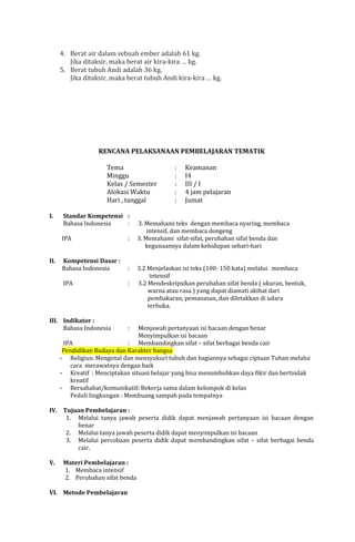 4. Berat air dalam sebuah ember adalah 61 kg.
Jika ditaksir, maka berat air kira-kira … kg.
5. Berat tubuh Andi adalah 36 kg.
Jika ditaksir, maka berat tubuh Andi kira-kira … kg.

RENCANA PELAKSANAAN PEMBELAJARAN TEMATIK
Tema
Minggu
Kelas / Semester
Alokasi Waktu
Hari , tanggal
I.

Standar Kompetensi :
Bahasa Indonesia
:
IPA
Kompetensi Dasar :
Bahasa Indonesia

:

IPA

II.

:

:

III. Indikator :
Bahasa Indonesia

:
:
:
:
:

Keamanan
I4
III / I
4 jam pelajaran
Jumat

3. Memahami teks dengan membaca nyaring, membaca
intensif, dan membaca dongeng
3. Memahami sifat-sifat, perubahan sifat benda dan
kegunaannya dalam kehidupan sehari-hari
3.2 Menjelaskan isi teks (100- 150 kata) melalui membaca
intensif
3.2 Mendeskripsikan perubahan sifat benda ( ukuran, bentuk,
warna atau rasa ) yang dapat diamati akibat dari
pembakaran, pemanasan, dan diletakkan di udara
terbuka.

:

Menjawab pertanyaan isi bacaan dengan benar
Menyimpulkan isi bacaan
IPA
: Membandingkan sifat – sifat berbagai benda cair
Pendidikan Budaya dan Karakter bangsa
- Religius: Mengenal dan mensyukuri tubuh dan bagiannya sebagai ciptaan Tuhan melalui
cara merawatnya dengan baik
- Kreatif : Menciptakan situasi belajar yang bisa menumbuhkan daya fikir dan bertindak
kreatif
- Bersahabat/komunikatif: Bekerja sama dalam kelompok di kelas
Peduli lingkungan : Membuang sampah pada tempatnya

IV. Tujuan Pembelajaran :
1. Melalui tanya jawab peserta didik dapat menjawab pertanyaan isi bacaan dengan
benar
2. Melalui tanya jawab peserta didik dapat menyimpulkan isi bacaan
3. Melalui percobaan peserta didik dapat membandingkan sifat – sifat berbagai benda
cair.
V.

Materi Pembelajaran :
1. Membaca intensif
2. Perubahan sifat benda

VI. Metode Pembelajaran

 