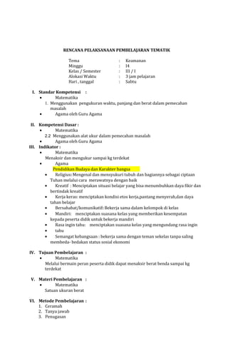 RENCANA PELAKSANAAN PEMBELAJARAN TEMATIK
Tema
Minggu
Kelas / Semester
Alokasi Waktu
Hari , tanggal

:
:
:
:
:

Keamanan
I4
III / I
3 jam pelajaran
Sabtu

I. Standar Kompetensi :
•
Matematika
1. Menggunakan pengukuran waktu, panjang dan berat dalam pemecahan
masalah
•
Agama oleh Guru Agama
II. Kompetensi Dasar :
•
Matematika
2.2 Menggunakan alat ukur dalam pemecahan masalah
•
Agama oleh Guru Agama
III. Indikator :
•
Matematika
Menaksir dan mengukur sampai kg terdekat
•
Agama
Pendidikan Budaya dan Karakter bangsa
•
Religius: Mengenal dan mensyukuri tubuh dan bagiannya sebagai ciptaan
Tuhan melalui cara merawatnya dengan baik
•
Kreatif : Menciptakan situasi belajar yang bisa menumbuhkan daya fikir dan
bertindak kreatif
•
Kerja keras: menciptakan kondisi etos kerja,pantang menyerah,dan daya
tahan belajar
•
Bersahabat/komunikatif: Bekerja sama dalam kelompok di kelas
•
Mandiri: menciptakan suasana kelas yang memberikan kesempatan
kepada peserta didik untuk bekerja mandiri
•
Rasa ingin tahu: menciptakan suasana kelas yang mengundang rasa ingin
•
tahu
•
Semangat kebangsaan : bekerja sama dengan teman sekelas tanpa saling
membeda- bedakan status sosial ekonomi
IV. Tujuan Pembelajaran :
•
Matematika
Melalui bermain peran peserta didik dapat menaksir berat benda sampai kg
terdekat
V. Materi Pembelajaran :
•
Matematika
Satuan ukuran berat
VI. Metode Pembelajaran :
1. Ceramah
2. Tanya jawab
3. Penugasan

 