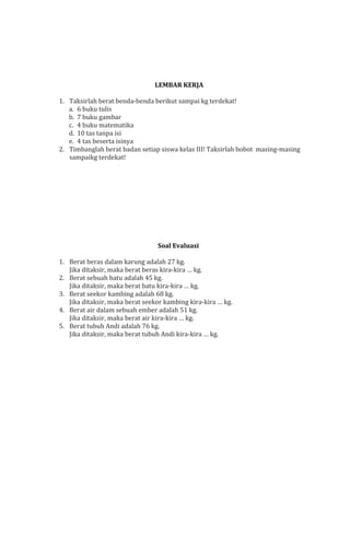 LEMBAR KERJA
1. Taksirlah berat benda-benda berikut sampai kg terdekat!
a. 6 buku tulis
b. 7 buku gambar
c. 4 buku matematika
d. 10 tas tanpa isi
e. 4 tas beserta isinya
2. Timbanglah berat badan setiap siswa kelas III! Taksirlah bobot masing-masing
sampaikg terdekat!

Soal Evaluasi
1. Berat beras dalam karung adalah 27 kg.
Jika ditaksir, maka berat beras kira-kira … kg.
2. Berat sebuah batu adalah 45 kg.
Jika ditaksir, maka berat batu kira-kira … kg.
3. Berat seekor kambing adalah 68 kg.
Jika ditaksir, maka berat seekor kambing kira-kira … kg.
4. Berat air dalam sebuah ember adalah 51 kg.
Jika ditaksir, maka berat air kira-kira … kg.
5. Berat tubuh Andi adalah 76 kg.
Jika ditaksir, maka berat tubuh Andi kira-kira … kg.

 