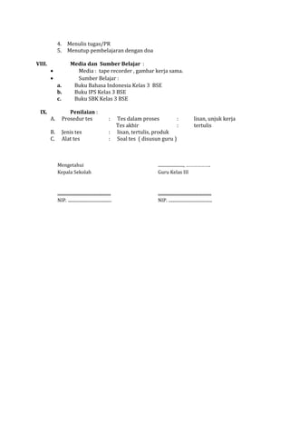 4.
5.

Menulis tugas/PR
Menutup pembelajaran dengan doa

VIII.
•
•

IX.

a.
b.
c.

Media dan Sumber Belajar :
Media : tape recorder , gambar kerja sama.
Sumber Belajar :
Buku Bahasa Indonesia Kelas 3 BSE
Buku IPS Kelas 3 BSE
Buku SBK Kelas 3 BSE

A.

Penilaian :
Prosedur tes

:

B.
C.

Jenis tes
Alat tes

:
:

Tes dalam proses
:
Tes akhir
:
lisan, tertulis, produk
Soal tes ( disusun guru )

lisan, unjuk kerja
tertulis

Mengetahui
Kepala Sekolah

........................, ……………….
Guru Kelas III

..................................................
NIP. .........................................

..................................................
NIP. .........................................

 