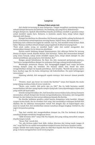 Lampiran
Kiriman Paket untuk Asti
Asti duduk termenung di meja belajarnya. Tangan mungilnya menimang-nimang
sebuah dompet berwarna kecokelatan. Dia bimbang, apa yang harus dilakukannya
dengan dompet itu. Apakah dikembalikan kepada pemiliknya ataukah ia gunakan isinya
untuk membeli sepatu baru. Kemarin, ia meminta sepatu baru, tetapi belum dapat
dipenuhi oleh ibunya.
Dompet kecokelatan itu ditemukan Asti kemarin pagi ketika sedang berbelanja di
pasar. Ia berbelanja untuk keperluan warung ibunya. Seperti biasa, Asti membantu
berbelanja dulu sebelum berangkat ke sekolah. Saat itu, Asti membeli tomat di kios Abah
Sabar. Matanya melihat sebuah dompet yang tergeletak di dekat keranjang buah.
“Pasti jatuh waktu orang ini membeli buah,” pikir Asti sambil mengambil dan
memasukkan dompet itu ke dalam tas plastiknya.
Karena masih bimbang dengan keputusannya, Asti akhirnya berlari ke warung
ibunya di depan rumah. Kepada ibunya, Asti bertanya, “Kalau Asti menemukan dompet
yang isinya banyak, cukup untuk membeli sepatu baru, tetapi dalam dompet itu ada
alamat pemiliknya, apa yang harus Asti lakukan, Bu?”
Dengan penuh kelembutan, Bu Rani, ibu Asti, menjawab pertanyaan putrinya,
“Asti harus mengembalikan dompet itu walaupun Asti juga sedang membutuhkannya.”
Mendengar penuturan ibunya, Asti mengangguk-angguk kecil tanpa bercerita
tentang dompet yang dia temukan. Dia berjanji dalam hati, besok dia akan
mengembalikan dompet itu kepada pemiliknya. Asti berpikir, “Biarlah tak punya sepatu
baru, kasihan juga ibu itu kalau dompetnya tak kukembalikan. Dia pasti kebingungan
mencarinya.”
Sepulang sekolah, Asti mengayuh sepeda mininya. Asti mencari alamat pemilik
dompet.
[....]
“Permisi, maaf, apa benar ini rumah Ibu Kartika?” tanya Asti kepada ibu muda
yang sedang membaca buku di teras rumah itu.
“Benar, saya sendiri. Ada perlu apa, ya, Dik?” Ibu itu balik bertanya sambil
memerhatikan Asti dari ujung kepala sampai ujung kaki. Lama dipandangnya sepatu Asti
yang sudah tak layak pakai.
Setelah memperkenalkan diri, Asti kemudian menceritakan kalau dirinya kemarin
menemukan sebuah dompet dan berniat mengembalikannya. Kemudian, Asti mengambil
dompet itu dari dalam tas dan menyerahkannya kepada Ibu Kartika.
Ibu Kartika kelihatan gembira sekali karena dompetnya telah kembali. Sebagai
ucapan terima kasih, ibu itu memberi Asti uang. Asti menolaknya walaupun berkali-kali
dipaksa. Ibu itu akhirnya menanyakan rumah Asti dengan alas an kapan-kapan mau
main ke rumah Asti. Asti memberikan alamat rumahnya dengan lengkap. Setelah itu, dia
segera berpamitan pulang.
[....]
Tiga hari setelah Asti mengembalikan dompet itu, Pak Pos berhenti di depan
rumahnya dengan membawa bungkusan besar.
“Adik bernama Asti?” tanya Pak Pos kepada Asti yang sedang mencabuti rumput
di pekarangan rumah.
“Benar, Pak,” jawab Asti.
“Ini, ada kiriman paket buat Adik, silakan diterima dan tolong tanda tangan di
sini,” ucap Pak Pos itu sambil menunjukkan tempat di mana Asti harus memberi tanda
tangan. Setelah Asti tanda tangan, paket itu diberikan kepada Asti dan Pak Pos bergegas
pergi. Ia harus mengantarkan surat-surat yang lain.

 