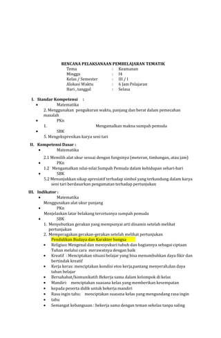 RENCANA PELAKSANAAN PEMBELAJARAN TEMATIK
Tema
: Keamanan
Minggu
: I4
Kelas / Semester
: III / I
Alokasi Waktu
: 6 Jam Pelajaran
Hari , tanggal
: Selasa
I. Standar Kompetensi :
•
Matematika
2. Menggunakan pengukuran waktu, panjang dan berat dalam pemecahan
masalah
•
PKn
1.
Mengamalkan makna sumpah pemuda
•
SBK
5. Mengekspresikan karya seni tari
II. Kompetensi Dasar :
•
Matematika
2.1 Memilih alat ukur sesuai dengan fungsinya (meteran, timbangan, atau jam)
PKn
1.2 Mengamalkan nilai-nilai Sumpah Pemuda dalam kehidupan sehari-hari
•
SBK
5.2 Menunjukkan sikap apresiatif terhadap simbol yang terkandung dalam karya
seni tari berdasarkan pengamatan terhadap pertunjukan
•

III. Indikator :
•
Matematika
Menggunakan alat ukur panjang
•
PKn
Menjelaskan latar belakang tercetusnya sumpah pemuda
•
SBK
1. Menyebutkan gerakan yang mempunyai arti dinamis setelah melihat
pertunjukan
2. Memperagakan gerakan-gerakan setelah melihat pertunjukan
Pendidikan Budaya dan Karakter bangsa
• Religius: Mengenal dan mensyukuri tubuh dan bagiannya sebagai ciptaan
Tuhan melalui cara merawatnya dengan baik
• Kreatif : Menciptakan situasi belajar yang bisa menumbuhkan daya fikir dan
bertindak kreatif
• Kerja keras: menciptakan kondisi etos kerja,pantang menyerah,dan daya
tahan belajar
• Bersahabat/komunikatif: Bekerja sama dalam kelompok di kelas
• Mandiri: menciptakan suasana kelas yang memberikan kesempatan
• kepada peserta didik untuk bekerja mandiri
• Rasa ingin tahu: menciptakan suasana kelas yang mengundang rasa ingin
• tahu
• Semangat kebangsaan : bekerja sama dengan teman sekelas tanpa saling

 