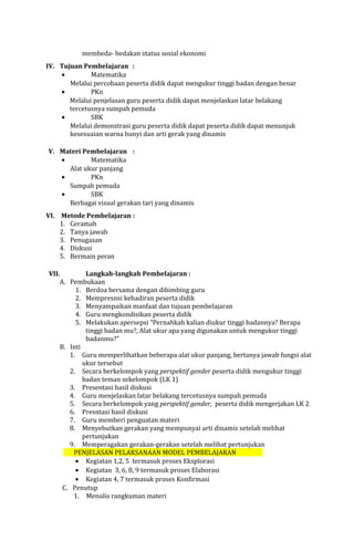 membeda- bedakan status sosial ekonomi
IV. Tujuan Pembelajaran :
•
Matematika
Melalui percobaan peserta didik dapat mengukur tinggi badan dengan benar
•
PKn
Melalui penjelasan guru peserta didik dapat menjelaskan latar belakang
tercetusnya sumpah pemuda
•
SBK
Melalui demonstrasi guru peserta didik dapat peserta didik dapat menunjuk
kesesuaian warna bunyi dan arti gerak yang dinamis
V. Materi Pembelajaran :
•
Matematika
Alat ukur panjang
•
PKn
Sumpah pemuda
•
SBK
Berbagai visual gerakan tari yang dinamis
VI. Metode Pembelajaran :
1. Ceramah
2. Tanya jawab
3. Penugasan
4. Diskusi
5. Bermain peran
VII.

Langkah-langkah Pembelajaran :
A. Pembukaan
1. Berdoa bersama dengan dibimbing guru
2. Mempresnsi kehadiran peserta didik
3. Menyampaikan manfaat dan tujuan pembelajaran
4. Guru mengkondisikan peserta didik
5. Melakukan apersepsi “Pernahkah kalian diukur tinggi badannya? Berapa
tinggi badan mu?, Alat ukur apa yang digunakan untuk mengukur tinggi
badanmu?”
B. Inti
1. Guru memperlihatkan beberapa alat ukur panjang, bertanya jawab fungsi alat
ukur tersebut
2. Secara berkelompok yang perspektif gender peserta didik mengukur tinggi
badan teman sekelompok (LK 1)
3. Presentasi hasil diskusi
4. Guru menjelaskan latar belakang tercetusnya sumpah pemuda
5. Secara berkelompok yang perspektif gender, peserta didik mengerjakan LK 2
6. Presntasi hasil diskusi
7. Guru memberi penguatan materi
8. Menyebutkan gerakan yang mempunyai arti dinamis setelah melihat
pertunjukan
9. Memperagakan gerakan-gerakan setelah melihat pertunjukan
PENJELASAN PELAKSANAAN MODEL PEMBELAJARAN
• Kegiatan 1,2, 5 termasuk proses Eksplorasi
• Kegiatan 3, 6, 8, 9 termasuk proses Elaborasi
• Kegiatan 4, 7 termasuk proses Konfirmasi
C. Penutup
1. Menulis rangkuman materi

 