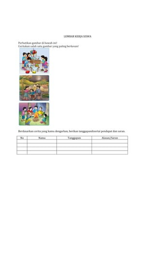 LEMBAR KERJA SISWA
Perhatikan gambar di bawah ini!
Ceritakan salah satu gambar yang paling berkesan!

Berdasarkan cerita yang kamu dengarkan, berikan tanggapandisertai pendapat dan saran.
No

Nama

Tanggapan

Alasan/Saran

 