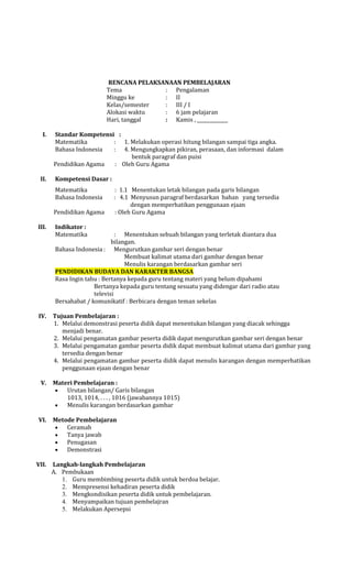 RENCANA PELAKSANAAN PEMBELAJARAN
Tema
: Pengalaman
Minggu ke
: II
Kelas/semester
: III / I
Alokasi waktu
: 6 jam pelajaran
Hari, tanggal
: Kamis ,
I.

II.

Standar Kompetensi :
Matematika
: 1. Melakukan operasi hitung bilangan sampai tiga angka.
Bahasa Indonesia
: 4. Mengungkapkan pikiran, perasaan, dan informasi dalam
bentuk paragraf dan puisi
Pendidikan Agama
: Oleh Guru Agama
Kompetensi Dasar :
Matematika
Bahasa Indonesia
Pendidikan Agama

III.

: 1.1 Menentukan letak bilangan pada garis bilangan
: 4.1 Menyusun paragraf berdasarkan bahan yang tersedia
dengan memperhatikan penggunaan ejaan
: Oleh Guru Agama

Indikator :
Matematika

: Menentukan sebuah bilangan yang terletak diantara dua
bilangan.
Bahasa Indonesia : Mengurutkan gambar seri dengan benar
Membuat kalimat utama dari gambar dengan benar
Menulis karangan berdasarkan gambar seri
PENDIDIKAN BUDAYA DAN KARAKTER BANGSA
Rasa Ingin tahu : Bertanya kepada guru tentang materi yang belum dipahami
Bertanya kepada guru tentang sesuatu yang didengar dari radio atau
televisi
Bersahabat / komunikatif : Berbicara dengan teman sekelas
IV.

V.

VI.

VII.

Tujuan Pembelajaran :
1. Melalui demonstrasi peserta didik dapat menentukan bilangan yang diacak sehingga
menjadi benar.
2. Melalui pengamatan gambar peserta didik dapat mengurutkan gambar seri dengan benar
3. Melalui pengamatan gambar peserta didik dapat membuat kalimat utama dari gambar yang
tersedia dengan benar
4. Melalui pengamatan gambar peserta didik dapat menulis karangan dengan memperhatikan
penggunaan ejaan dengan benar
Materi Pembelajaran :
Urutan bilangan/ Garis bilangan
1013, 1014, . . . , 1016 (jawabannya 1015)
Menulis karangan berdasarkan gambar
Metode Pembelajaran
Ceramah
Tanya jawab
Penugasan
Demonstrasi
Langkah-langkah Pembelajaran
A. Pembukaan
1. Guru membimbing peserta didik untuk berdoa belajar.
2. Mempresensi kehadiran peserta didik
3. Mengkondisikan peserta didik untuk pembelajaran.
4. Menyampaikan tujuan pembelajran
5. Melakukan Apersepsi

 