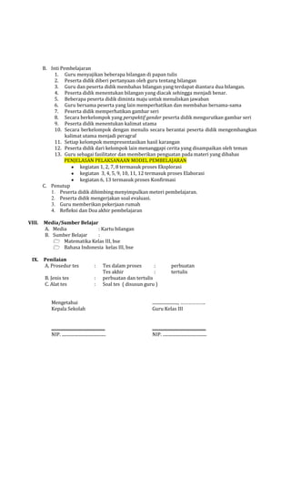 B. Inti Pembelajaran
1. Guru menyajikan beberapa bilangan di papan tulis
2. Peserta didik diberi pertanyaan oleh guru tentang bilangan
3. Guru dan peserta didik membahas bilangan yang terdapat diantara dua bilangan.
4. Peserta didik menentukan bilangan yang diacak sehingga menjadi benar.
5. Beberapa peserta didik diminta maju untuk menuliskan jawaban
6. Guru bersama peserta yang lain memperhatikan dan membahas bersama-sama
7. Peserta didik memperhatikan gambar seri
8. Secara berkelompok yang perspektif gender peserta didik mengurutkan gambar seri
9. Peserta didik menentukan kalimat utama
10. Secara berkelompok dengan menulis secara berantai peserta didik mengembangkan
kalimat utama menjadi peragraf
11. Setiap kelompok mempresentasikan hasil karangan
12. Peserta didik dari kelompok lain menanggapi cerita yang disampaikan oleh teman
13. Guru sebagai fasilitator dan memberikan penguatan pada materi yang dibahas
PENJELASAN PELAKSANAAN MODEL PEMBELAJARAN
kegiatan 1, 2, 7, 8 termasuk proses Eksplorasi
kegiatan 3, 4, 5, 9, 10, 11, 12 termasuk proses Elaborasi
kegiatan 6, 13 termasuk proses Konfirmasi
C. Penutup
1. Peserta didik dibimbing menyimpulkan meteri pembelajaran.
2. Peserta didik mengerjakan soal evaluasi.
3. Guru memberikan pekerjaan rumah
4. Refleksi dan Doa akhir pembelajaran
VIII.

IX.

Media/Sumber Belajar
A. Media
: Kartu bilangan
B. Sumber Belajar
:
 Matematika Kelas III, bse
 Bahasa Indonesia kelas III, bse
Penilaian
A. Prosedur tes

:

B. Jenis tes
C. Alat tes

:
:

Tes dalam proses
:
Tes akhir
:
perbuatan dan tertulis
Soal tes ( disusun guru )

perbuatan
tertulis

Mengetahui
Kepala Sekolah

........................, ……………….
Guru Kelas III

..................................................
NIP. .........................................

..................................................
NIP. .........................................

 