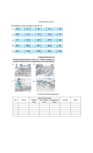 Lembar Kerja Siswa 1
Ayo lengkapi urutan bulangan di bawah ini!

Lembar Kerja Siswa 2

Lembar Penilaian Mengarang
No

Nama

Pilihan
Kata

Aspek Yang Dinilai
Keruntutan Penggunaan
cerita
Ejaan

Jumlah

Nilai

 