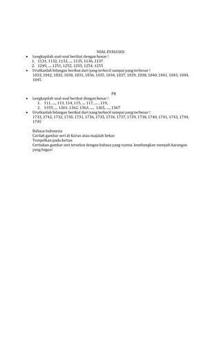 SOAL EVALUASI
Lengkapilah soal-soal berikut dengan benar !
1. 1131, 1132, 1133, .... 1135, 1136, 1137
2. 1249, .... 1251, 1252, 1253, 1254, 1255
Urutkanlah bilangan berikut dari yang terkecil sampai yang terbesar !
1033, 1042, 1032, 1030, 1031, 1036, 1035, 1034, 1037, 1039, 1038, 1040, 1041, 1043, 1044,
1045
PR
Lengkapilah soal-soal berikut dengan benar !
1. 111, ...., 113, 114, 115, .... 117, .... , 119,
2. 1359, .... 1361, 1362, 1363, ...., 1365, ...., 1367
Urutkanlah bilangan berikut dari yang terkecil sampai yang terbesar !
1733, 1742, 1732, 1730, 1731, 1736, 1735, 1734, 1737, 1739, 1738, 1740, 1741, 1743, 1744,
1745
Bahasa Indonesia
Carilah gambar seri di Koran atau majalah bekas
Tempelkan pada kertas
Ceritakan gambar seri tersebut dengan bahasa yang runtut, kembangkan menjadi karangan
yang bagus!

 