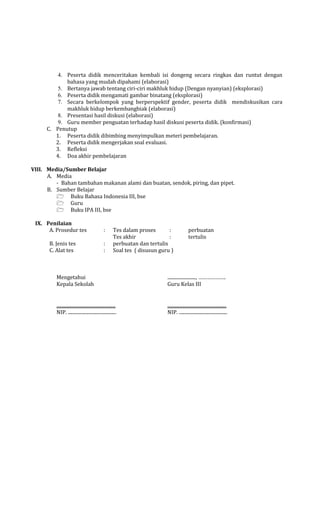 4. Peserta didik menceritakan kembali isi dongeng secara ringkas dan runtut dengan
bahasa yang mudah dipahami (elaborasi)
5. Bertanya jawab tentang ciri-ciri makhluk hidup (Dengan nyanyian) (eksplorasi)
6. Peserta didik mengamati gambar binatang (eksplorasi)
7. Secara berkelompok yang berperspektif gender, peserta didik mendiskusikan cara
makhluk hidup berkembangbiak (elaborasi)
8. Presentasi hasil diskusi (elaborasi)
9. Guru member penguatan terhadap hasil diskusi peserta didik. (konfirmasi)
C. Penutup
1. Peserta didik dibimbing menyimpulkan meteri pembelajaran.
2. Peserta didik mengerjakan soal evaluasi.
3. Refleksi
4. Doa akhir pembelajaran
VIII. Media/Sumber Belajar
A. Media
- Bahan tambahan makanan alami dan buatan, sendok, piring, dan pipet.
B. Sumber Belajar
 Buku Bahasa Indonesia III, bse
 Guru
 Buku IPA III, bse
IX. Penilaian
A. Prosedur tes

:

B. Jenis tes
C. Alat tes

:
:

Tes dalam proses
:
Tes akhir
:
perbuatan dan tertulis
Soal tes ( disusun guru )

perbuatan
tertulis

Mengetahui
Kepala Sekolah

........................, ……………….
Guru Kelas III

..................................................
NIP. .........................................

..................................................
NIP. .........................................

 