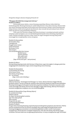 Dengarkan dengan saksama dongeng di bawah ini!
“Mengapa itik tidak bisa mengerami telornya “
Naskah (1) dibaca
Konon pada jaman dahulu, semua binatang yang hidup dihutan rimba tidak bisa
berkembang biak. Binatang-binatang itu sudah hidup beratus-ratus tahun lamanya. Namun tidak
ada sejenis binatang yang dapat menurunkan jenis keturunannya. Hampir semua binatang yang
hidup di hutan rimba merasa gelisah dan khawatir akan musnah dari permukaan bumi, karena
tidak ada generasi yang melanjutkan hidupnya.
Pada suatu hari Harimau sebagai raja hutan bermimpi. Ia mendapat petunjuk melalaui
mimpinya untuk mengajari cara-cara berkembang biak kepada semua binatang yang hidup di
rimba. Setelah terbangun, Harimau si Raja hutan itu segera mengutus burung elang untuk
memanggil dan mengumpulkan semua warganya.
Naskah (2) dinyanyikan
Oh kawanku elang
Tolonglah aku
Panggil teman-teman
Untuk berkumpul
Berkumpul di sini
Akan kuajari
Cara berkembangbiak dan lainnya.
Baiklah kawan
Akanku jalankan
Bila sudah nanti
Kanku laporkan
(lagu: Oh ibu dan ayah – bait pertama)
Naskah (3) dibaca
Burung elang yang diperintah oleh Harimau Si Raja hutan segera berangkat. Ia dengan patuh dan
tanggungjawab menjalankan tugas untuk mengundang semua binatang.
Naskah (4) dinyanyikan
Cicak kambing dan kucing
Serta kawan semua
Aku datang mengundang
He ! ini suratnya
(lagu cicak-cicak di dinding )
Naskah (5) dibaca
Akhirnya binatang - binatangpun berdatangan ke Istana, dimana Harimau tinggal. Mereka
berduyun-duyun merasa senang dan gembira akan menerima pelajaran yang mereka dambakan.
Binatang-binatangpun berkumpul, kecuali itik yang belum kelihatan. Hariamau menunda waktu
untuk menunggu itik datang. Karena lama ditunggu-tunggu tidak datang, akhirnya Harimaupun
memulai mengajarkan warganya cara-cara berkembangbiak.
Naskah (6) dinyanyikan (Lagu Bintang Kejora)
Ku semalam bermimpi
Didalam tidurku
Ku diajari berkembangbiak untukmu
Agar kita tidak gelisah
Akan musnah
Dengarlah aku ajari
Cara berkembangbiaknya.
Naskah (7) dibaca
Dengan tekun binatang-binatang yang berkumpul mendengarkan penjelasan dari Harimau. Merka
merasa senang karena hari itu merasa mendapat ilmu yang sangat berharga.Setelah semua
binatang dianggapnya memahami cara berkembangbiaknya sendiri-sendiri, harimaupun
mengahirinya. Disaat Harimau mengahiri kegiatannya, tiba-tiba itik datang. Itik datang sangat
terlambat. Harimau tidak mau mengulangi penjelasannya. Ia hanya menganjurkan agar itik belajar

 