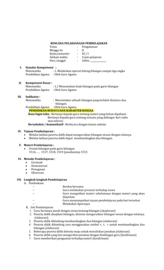 RENCANA PELAKSANAAN PEMBELAJARAN
Tema
: Pengalaman
Minggu ke
: II
Kelas/semester
: III / I
Alokasi waktu
: 4 jam pelajaran
Hari, tanggal
: Sabtu ,
I.

II.

III.

Standar Kompetensi :
Matematika
: 1. Melakukan operasi hitung bilangan sampai tiga angka
Pendidikan Agama : Oleh Guru Agama
Kompetensi Dasar :
Matematika
: 1.1 Menentukan letak bilangan pada garis bilangan
Pendidikan Agama : Oleh Guru Agama
Indikator :
Matematika

: Menentukan sebuah bilangan yang terlekat diantara dua
bilangan.
Pendidikan Agama : Oleh Guru Agama
PENDIDIKAN BUDAYA DAN KARAKTER BANGSA
Rasa Ingin tahu : Bertanya kepada guru tentang materi yang belum dipahami
Bertanya kepada guru tentang sesuatu yang didengar dari radio
atau televisi
Bersahabat / komunikatif : Berbicara dengan teman sekelas

IV. Tujuan Pembelajaran :
Melalui latihan peserta didik dapat mengurutkan bilangan sesuai dengan nilainya.
Melalui latihan peserta didik dapat membandingkan dua bilangan.
V. Materi Pembelajaran :
Urutan bilangan pada garis bilangan.
1514, . . . 1517, 1518, 1519 (jawabannya 1515
VI. Metode Pembelajaran :
Ceramah
Demonstrasi
Penugasan
Observasi
VII. Langkah-langkah Pembelajaran
A. Pembukaan
Berdoa bersama
Guru melakukan presensi terhadap siswa
Guru mengaitkan materi sebelumnya dengan materi yang akan
diajarkan
Guru menyampaikan tujuan pembelajaran pada hari tersebut
Melakukan Apersepsi
B. Inti Pembelajaran
1. Guru bertanya jawab dengan siswa tentang bilangan (eksplorasi)
2. Peserta didik disajikan bilangan, diminta mengurutkan bilangan sesuai dengan nilainya.
(elaborasi)
3. Peserta didik dibimbing membandingkan dua bilangan (elaborasi)
4. Peserta didik dibimbing cara menggunakan simbol <, >, = untuk membandingkan dua
bilangan (elaborasi)
5. Beberapa peserta didik diminta maju untuk menuliskan jawaban (elaborasi)
6. Peserta didik yang lain mengoreksi jawaban dengan bimbingan guru (konfirmasi)
7. Guru memberikan penguatan terhadap materi (konfirmasi)

 