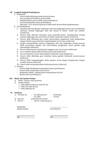 VII.

VIII.

IX.

Langkah-langkah Pembelajaran
A. Pembukaan
- Peserta didik dibimbing untuk berdoa bersama
- Guru mempesensi kehdiran peserta didik
- Mengkondisikan peserta didik untuk pembelajaran
- Guru menyampaikan tujuan pembelajaran
- Apersepsi : Guru memancing peserta didik untuk menceritakan pengalamannya.
B. Inti Pembelajaran
1. Disajikan beberapa gambar lingkungan alam dan lingkungan buatan, guru memberikan
informasi tentang lingkungan alam dan buatan di sekitar rumah dan sekolah.
(eksplorasi)
2. Peserta didik dibentuk kelompok yang perspektif gender, mendiskusikan tentang
manfaat lingkungan alam dan buatan di sekitar rumah dan sekolah. (elaborasi)
3. Peserta didik dibimbing guru untuk menceritakan pengalaman yang mengesankan
dengan kalimat yang runtut dan mudah dipahami secara lisan. (elaborasi)
4. Dengan memperhatikan gambar (lingkungan alam dan lingkungan buatan) peserta
didik menentukan gambar, lalu menceritakan pengalaman sesuai gambar yang
diperlihatkan (elaborasi)
5. Peserta didik yang lain memberikan tanggapan atas cerita teman. (elaborasi)
6. Guru memberi umpan balik terhadap cerita anak (konfirmasi)
7. Guru memberikan contoh sketsa gambar berbentuk orang. (eksplorasi)
8. Peserta didik dibimbing guru membuat sketsa gambar berbentuk macam-macam.
(elaborasi)
9. Peserta didik mengembangkan sketsa gambar sesuai dengan keinginannya dengan
memberi warna. (elaborasi)
10. Peserta didik menyempurnakan teknik pewarnaan. (elaborasi)
C. Penutup
- Peserta didik dibimbing menyimpulkan materi pembelajaran
- Peserta didik mengerjakan soal evaluasi
- Melakukan refleksi : apakah kalian senang belajar hari ini?
- Berdoa selesai pembelajaran
Media dan Sumber Belajar
A. Media : Gambar suatu peristiwa
B. Sumber Belajar:
 Buku Bahasa Indonesia kelas III, bse
 Buku IPS Kelas III, bse
 Buku SBK kelas III
Penilaian
A. Prosedur tes
B. Jenis tes :
C. Alat tes :

:

Tes dalam proses
: perbuatan
Tes akhir
: tertulis
perbuatan dan tertulis
: Soal tes ( disusun guru )

Mengetahui
Kepala Sekolah

........................, ……………….
Guru Kelas III

..................................................
NIP. .........................................

..................................................
NIP. .........................................

 