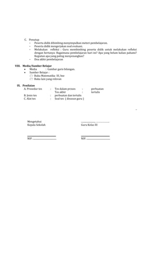 C. Penutup
- Peserta didik dibimbing menyimpulkan meteri pembelajaran.
- Peserta didik mengerjakan soal evaluasi.
- Melakukan refleksi : Guru membimbing peserta didik untuk melakukan refleksi
dengan bertanya: Bagaimana pembelajaran hari ini? Apa yang belum kalian pahami?
Kegiatan apa yang paling menyenangkan?
- Doa akhir pembelajaran
VIII. Media/Sumber Belajar
Media
: Gambar garis bilangan.
Sumber Belajar :
 Buku Matematika III, bse
 Buku lain yang relevan
IX. Penilaian
A. Prosedur tes

:

B. Jenis tes
C. Alat tes

:
:

Tes dalam proses
:
Tes akhir
:
perbuatan dan tertulis
Soal tes ( disusun guru )

perbuatan
tertulis

_

Mengetahui
Kepala Sekolah

........................, ……………….
Guru Kelas III

..................................................
NIP. .........................................

..................................................
NIP. .........................................

 