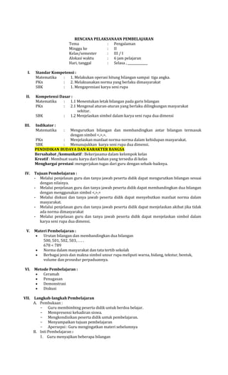 RENCANA PELAKSANAAN PEMBELAJARAN
Tema
: Pengalaman
Minggu ke
: II
Kelas/semester
: III / I
Alokasi waktu
: 6 jam pelajaran
Hari, tanggal
: Selasa ,
I.

II.

III.

Standar Kompetensi :
Matematika
: 1. Melakukan operasi hitung bilangan sampai tiga angka.
PKn
: 2. Melaksanakan norma yang berlaku dimasyarakat
SBK
: 1. Mengapresiasi karya seni rupa
Kompetensi Dasar :
Matematika
: 1.1 Menentukan letak bilangan pada garis bilangan
PKn
: 2.1 Mengenal aturan-aturan yang berlaku dilingkungan masyarakat
sekitar.
SBK
: 1.2 Menjelaskan simbol dalam karya seni rupa dua dimensi
Indikator :
Matematika

Mengurutkan bilangan dan membandingkan antar bilangan termasuk
dengan simbol <,>,=.
PKn
: Menjelaskan manfaat norma-norma dalam kehidupan masyarakat.
SBK
: Menunujukkan karya seni rupa dua dimensi.
PENDIDIKAN BUDAYA DAN KARAKTER BANGSA
Bersahabat /komunkatif : Bekerjasama dalam kelompok kelas
Kreatif : Membuat suatu karya dari bahan yang tersedia di kelas
Menghargai prestasi :mengerjakan tugas dari guru dengan sebaik-baiknya.
IV.

V.

VI.

VII.

:

Tujuan Pembelajaran :
- Melalui penjelasan guru dan tanya jawab peserta didik dapat mengurutkan bilangan sesuai
dengan nilainya.
- Melalui penjelasan guru dan tanya jawab peserta didik dapat membandingkan dua bilangan
dengan menggunakan simbol <,>,=
- Melalui diskusi dan tanya jawab peserta didik dapat menyebutkan manfaat norma dalam
masyarakat.
- Melalui penjelasan guru dan tanya jawab peserta didik dapat menjelaskan akibat jika tidak
ada norma dimasyarakat
- Melalui penjelasan guru dan tanya jawab peserta didik dapat menjelaskan simbol dalam
karya seni rupa dua dimensi.
Materi Pembelajaran :
Urutan bilangan dan membandingkan dua bilangan
500, 501, 502, 503, . . . .
678 < 789
Norma dalam masyarakat dan tata tertib sekolah
Berbagai jenis dan makna simbol unsur rupa meliputi warna, bidang, tekstur, bentuk,
volume dan prosedur perpaduannya.
Metode Pembelajaran :
Ceramah
Penugasan
Demonstrasi
Diskusi
Langkah-langkah Pembelajaran
A. Pembukaan :
- Guru membimbing peserta didik untuk berdoa belajar.
- Mempresensi kehadiran siswa.
- Mengkondisikan peserta didik untuk pembelajaran.
- Menyampaikan tujuan pembelajaran
- Apersepsi : Guru mengingatkan materi sebelumnya
B. Inti Pembelajaran :
1. Guru menyajikan beberapa bilangan

 