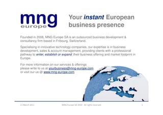 Your instant European
                                    business presence
Founded in 2008, MNG Europe SA is an outsourced business development &
consultancy firm based in Fribourg, Switzerland.
Specialising in innovative technology companies, our expertise is in business
development, sales & account management, providing clients with a professional
pathway to enter, establish or expand their business offering and market footprint in
Europe.

For more information on our services & offerings
please write to us at yourbusiness@mng-europe.com
or visit our us @ www.mng-europe.com




21 March 2011                 MNG Europe SA 2010 - All rights reserved                  1
 