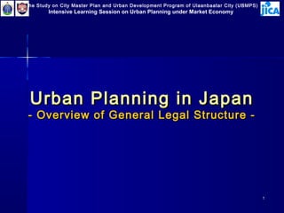 The Study on City Master Plan and Urban Development Program of Ulaanbaatar City (UBMPS)

Intensive Learning Session on Urban Planning under Market Economy

Urban Planning in Japan

- Overview of General Legal Structure -

1

 