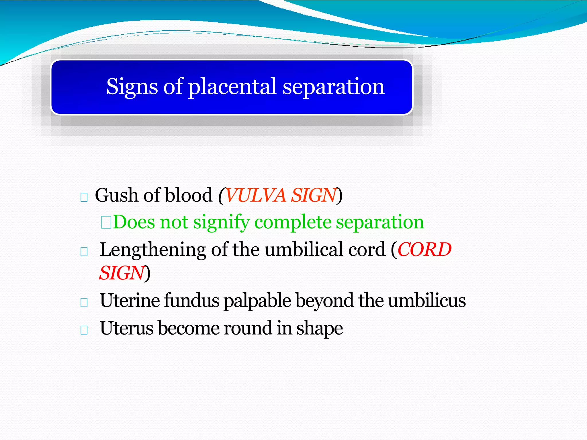 Gush of blood (VULVA SIGN)
Does not signify complete separation
Lengthening of the umbilical cord (CORD
SIGN)
Uterine fundus palpable beyond the umbilicus
Uterus become round in shape
Signs of placental separation
 
