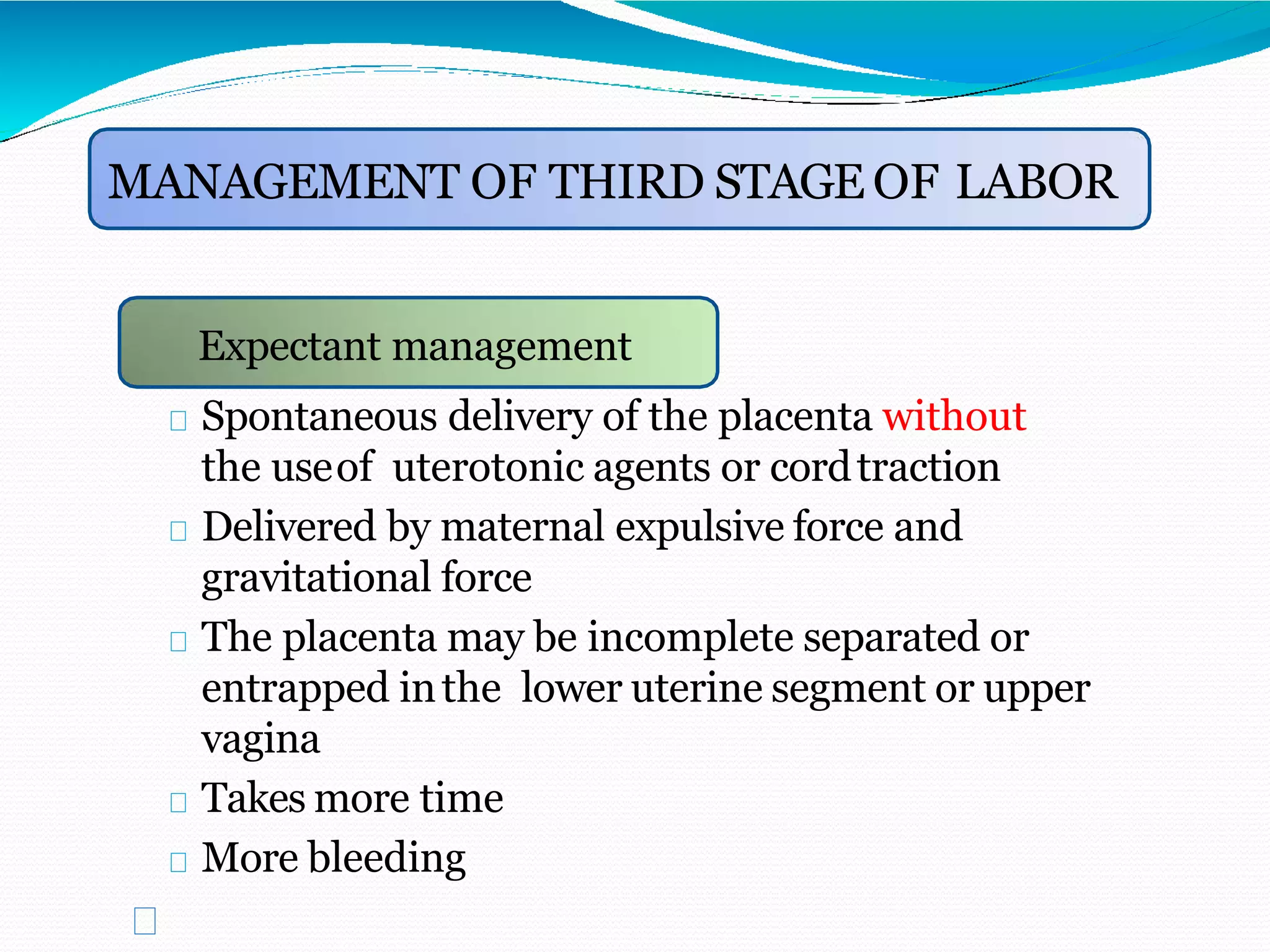 Expectant management
MANAGEMENT OF THIRD STAGE OF LABOR
Expectant management
Spontaneous delivery of the placenta without
the useof uterotonic agents or cordtraction
Delivered by maternal expulsive force and
gravitational force
The placenta may be incomplete separated or
entrapped inthe lower uterine segment or upper
vagina
Takes more time
More bleeding
 